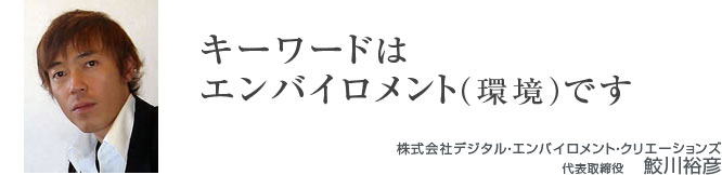 「キーワードはエンバイロメント(環境)です」株式会社デジタル・エンバイロメント・クリエーションズ 「キーワードはエンバイロメント(環境)です」株式会社デジタル・エンバイロメント・クリエーションズ